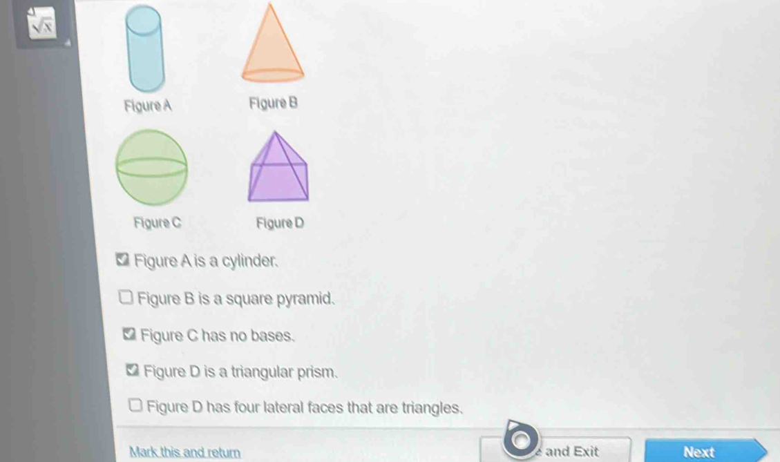 sqrt x 
Figure A Figure B
Figure C Figure D
* Figure A is a cylinder.
Figure B is a square pyramid.
Figure C has no bases.
Figure D is a triangular prism.
Figure D has four lateral faces that are triangles.
Mark this and return é and Exit Next