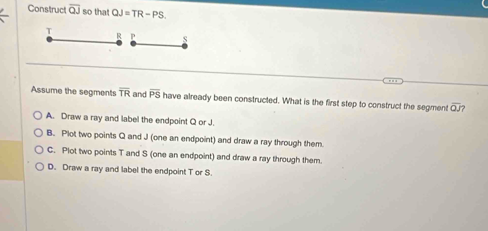 Construct overline QJ so that QJ=TR-PS.
T
R P s
Assume the segments overline TR and overline PS have already been constructed. What is the first step to construct the segment overline QJ ?
A. Draw a ray and label the endpoint Q or J.
B. Plot two points Q and J (one an endpoint) and draw a ray through them.
C. Plot two points T and S (one an endpoint) and draw a ray through them.
D. Draw a ray and label the endpoint T or S.