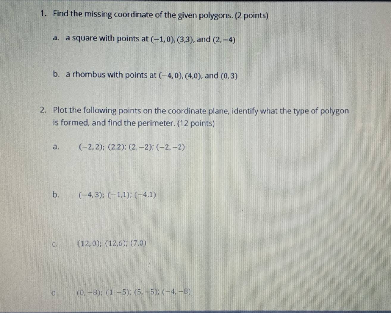 Find the missing coordinate of the given polygons. (2 points) 
a. a square with points at (-1,0), (3,3) , and (2,-4)
b. a rhombus with points at (-4,0), (4,0) , and (0,3)
2. Plot the following points on the coordinate plane, identify what the type of polygon 
is formed, and find the perimeter. (12 points) 
a. (-2,2); (2,2); (2,-2); (-2,-2)
b. (-4,3); (-1,1); (-4,1)
C. (12,0);(12,6);(7,0)
d. (0,-8);(1,-5);(5,-5);(-4,-8)