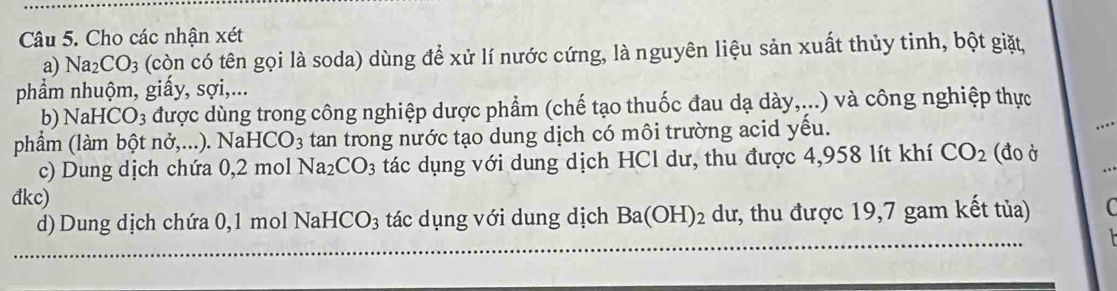 Cho các nhận xét 
a) Na_2CO_3 (còn có tên gọi là soda) dùng để xử lí nước cứng, là nguyên liệu sản xuất thủy tinh, bột giặt, 
phẩm nhuộm, giấy, sợi,... 
b) NaHCO_3 được dùng trong công nghiệp dược phẩm (chế tạo thuốc đau dạ dày,...) và công nghiệp thực 
phẩm (làm bột nở,...). Nai -ICO_3 tan trong nước tạo dung dịch có môi trường acid yếu. (đo ở 
c) Dung dịch chứa 0. 2 mol Na_2CO_3 tác dụng với dung dịch HCl dư, thu được 4,958 lít khí CO_2
đkc) 
d) Dung dịch chứa 0,1 mol Nal -ICO_3 tác dụng với dung dịch Ba(OH)_2 dư, thu được 19,7 gam kết tủa) C