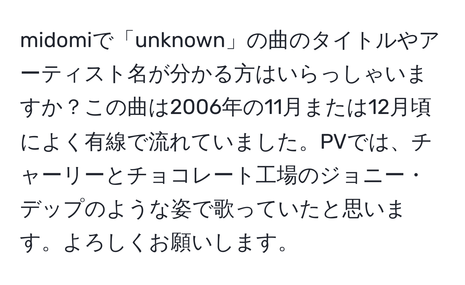 midomiで「unknown」の曲のタイトルやアーティスト名が分かる方はいらっしゃいますか？この曲は2006年の11月または12月頃によく有線で流れていました。PVでは、チャーリーとチョコレート工場のジョニー・デップのような姿で歌っていたと思います。よろしくお願いします。