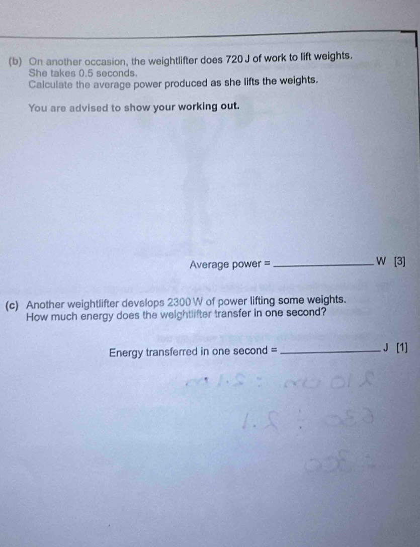 On another occasion, the weightlifter does 720 J of work to lift weights. 
She takes 0.5 seconds. 
Calculate the average power produced as she lifts the weights. 
You are advised to show your working out.
Average power = _ W [3] 
(c) Another weightlifter develops 2300W of power lifting some weights. 
How much energy does the weightlifter transfer in one second? 
Energy transferred in one second = _ J [1]