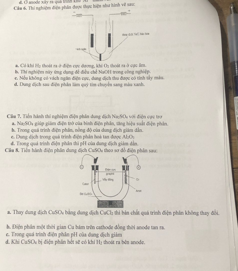 anode xảy ra quả trình khu Al
Câu 6. Thí nghiệm điện phân được thực hiện như hình vẽ sau:
a. Có khí H_2 thoát ra ở điện cực dương, khí O_2 thoát ra ở cực âm.
b. Thí nghiệm này ứng dụng đề điều chế NaOH trong công nghiệp.
c. Nếu không có vách ngăn điện cực, dung dịch thu được có tính tẩy màu.
d. Dung dịch sau điện phân làm quỳ tím chuyển sang màu xanh.
Câu 7. Tiến hành thí nghiệm điện phân dung dịch Na₂SO4 với điện cực trơ
a. Na₂SO₄ giúp giảm điện trở của bình điện phân, tăng hiệu suất điện phân.
b. Trong quá trình điện phân, nồng độ của dung dịch giảm dần.
c. Dung dịch trong quá trình điện phân hoà tan được Al_2O_3
d. Trong quá trình điện phân thì pH của dung dịch giảm dần.
Câu 8. Tiến hành điện phân dung dịch CuSO_4 theo sơ đồ điện phân sau:
a. Thay dung dịch CuSO_4 bằng dung dịch CuCl_2 thì bản chất quá trình điện phân không thay đổi.
b. Điện phân một thời gian Cu bám trên cathode đồng thời anode tan ra.
c. Trong quá trình điện phân pH của dung dịch giảm
d. Khi CuSO_4 bị điện phân hết sẽ có khí H_2 thoát ra bên anode.