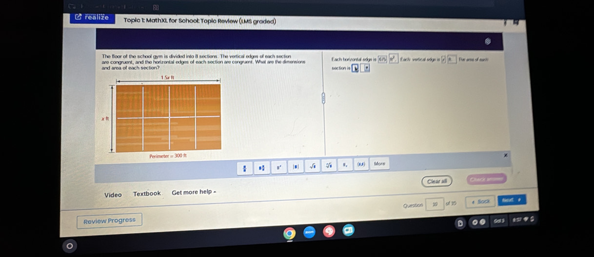 realize Topic 1: MathXL for School: Topic Review (LMS graded) 
The floor of the school gym is divided into 8 sections. The vertical edges of each section 
are congruent, and the horizontal edges of each section are congruent. What are the dimensions Each horizontal sdge is 6/5 Each vorsical ory 
and area of each section? section is ' 
s' |■ | √i (8,3) Mors 
Video Textbook Get more help - Clear all 
=ur == 
Review Progress 19 o 3 
* Sock 
0d3