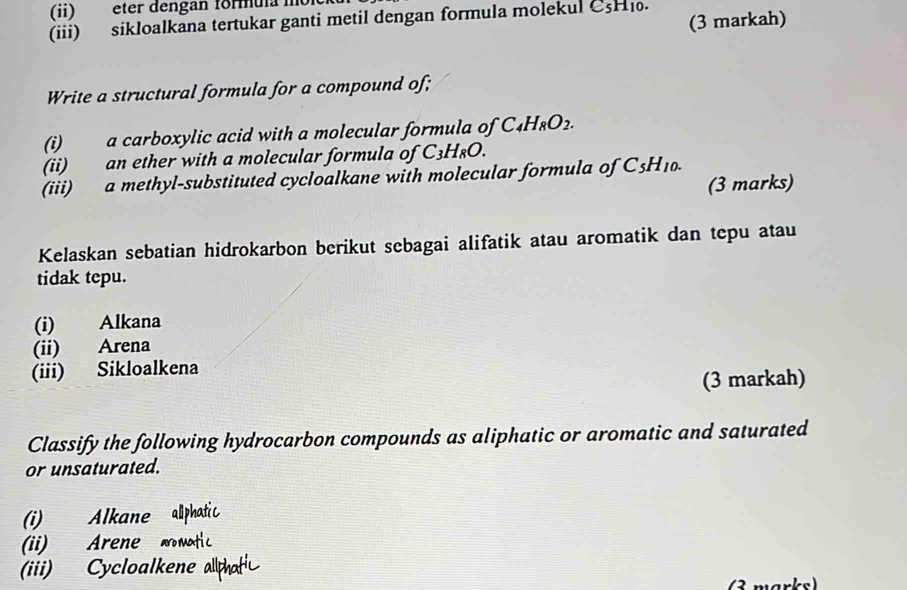 (ii) eter dengan formula mo 
(3 markah) 
(iii) sikloalkana tertukar ganti metil dengan formula molekul C5H1. 
Write a structural formula for a compound of; 
(i) a carboxylic acid with a molecular formula of C_4H_8O_2. 
(ii) an ether with a molecular formula of C_3H_8O. 
(iii) a methyl-substituted cycloalkane with molecular formula of C_5H_10. 
(3 marks) 
Kelaskan sebatian hidrokarbon berikut sebagai alifatik atau aromatik dan tepu atau 
tidak tepu. 
(i) Alkana 
(ii) Arena 
(iii) Sikloalkena 
(3 markah) 
Classify the following hydrocarbon compounds as aliphatic or aromatic and saturated 
or unsaturated. 
(i) Alkane allphatic 
(ii) Arene mtic 
(iii) Cycloalkene allhat