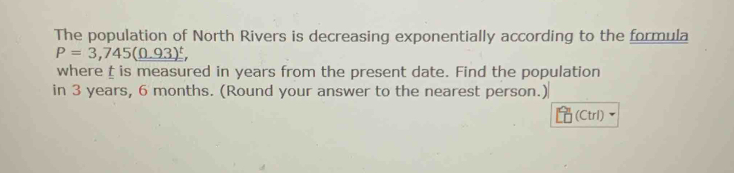 The population of North Rivers is decreasing exponentially according to the formula
P=3,745(0.93)^t, 
where is measured in years from the present date. Find the population 
in 3 years, 6 months. (Round your answer to the nearest person.) 
(Ctrl)