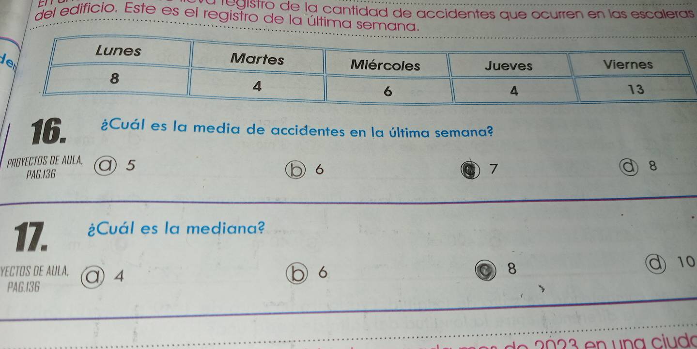 a registro de la cantidad de accidentes que ocurren en las escaleras
del edificio. Este es el registro de la última semana.
d
16. ¿Cuál es la media de accidentes en la última semana?
PROYECTOS DE AULA. @ 5
PAG.I36 b 6
7 d 8
17. ¿Cuál es la mediana?
YECTOS DE AULA, @ 4 b 6 8
d 10
PAG. 136