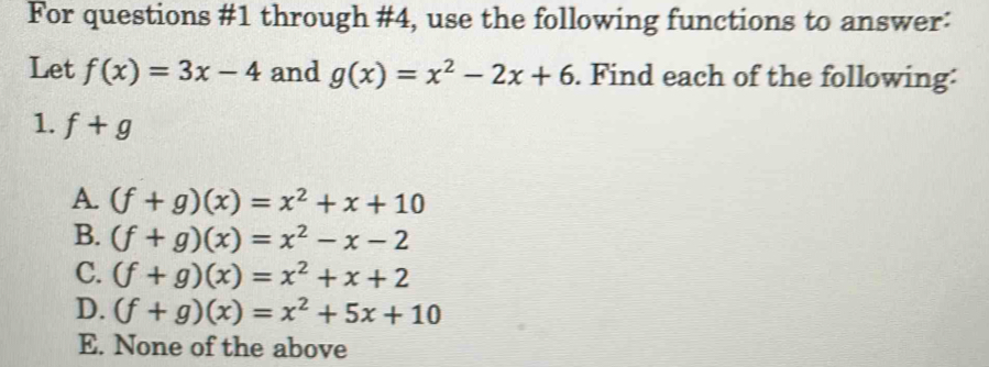 For questions #1 through #4, use the following functions to answer:
Let f(x)=3x-4 and g(x)=x^2-2x+6. Find each of the following:
1. f+g
A. (f+g)(x)=x^2+x+10
B. (f+g)(x)=x^2-x-2
C. (f+g)(x)=x^2+x+2
D. (f+g)(x)=x^2+5x+10
E. None of the above