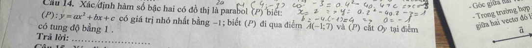 Góc giữa hai 
Cầu 14. Xác định hàm số bậc hai có đồ thị là parabol (P) biết: 
- Trong trường hợp
(P):y=ax^2+bx+c có giá trị nhỏ nhất bằng −1; biết (P) đi qua điểm A(-1;7) và (P) cắt Oy tại điểm 
giữa hai vectơ đó l 
có tung độ bằng 1. ā 
_ 
Trả lời: