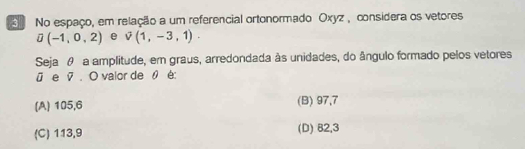 No espaço, em relação a um referencial ortonormado Oxyz , considera os vetores
overline J(-1,0,2) e vector v(1,-3,1). 
Seja θ a amplitude, em graus, arredondada às unidades, do ângulo formado pelos vetores
ū e Ø. O valor de 0 é:
(A) 105, 6 (B) 97, 7
(C) 113, 9 (D) 82,3