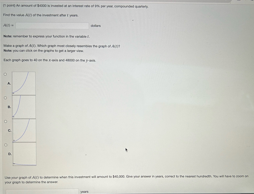 An amount of $4000 is invested at an interest rate of 9% per year, compounded quarterly. 
Find the value A(t) of the investment after t years
A(t)=□ dollars 
Note: remember to express your function in the variable t
Make a graph of A(t). Which graph most closely resembles the graph of A(t) 2 
Note: you can click on the graphs to get a larger view. 
Each graph goes to 40 on the x-axis and 48000 on the y-axis. 
A 
B 
C 
D. 
Use your graph of A(t) to determine when this investment will amount to $40,000. Give your answer in years, correct to the nearest hundredth. You will have to zoom on 
your graph to determine the answer.
x=frac □  years