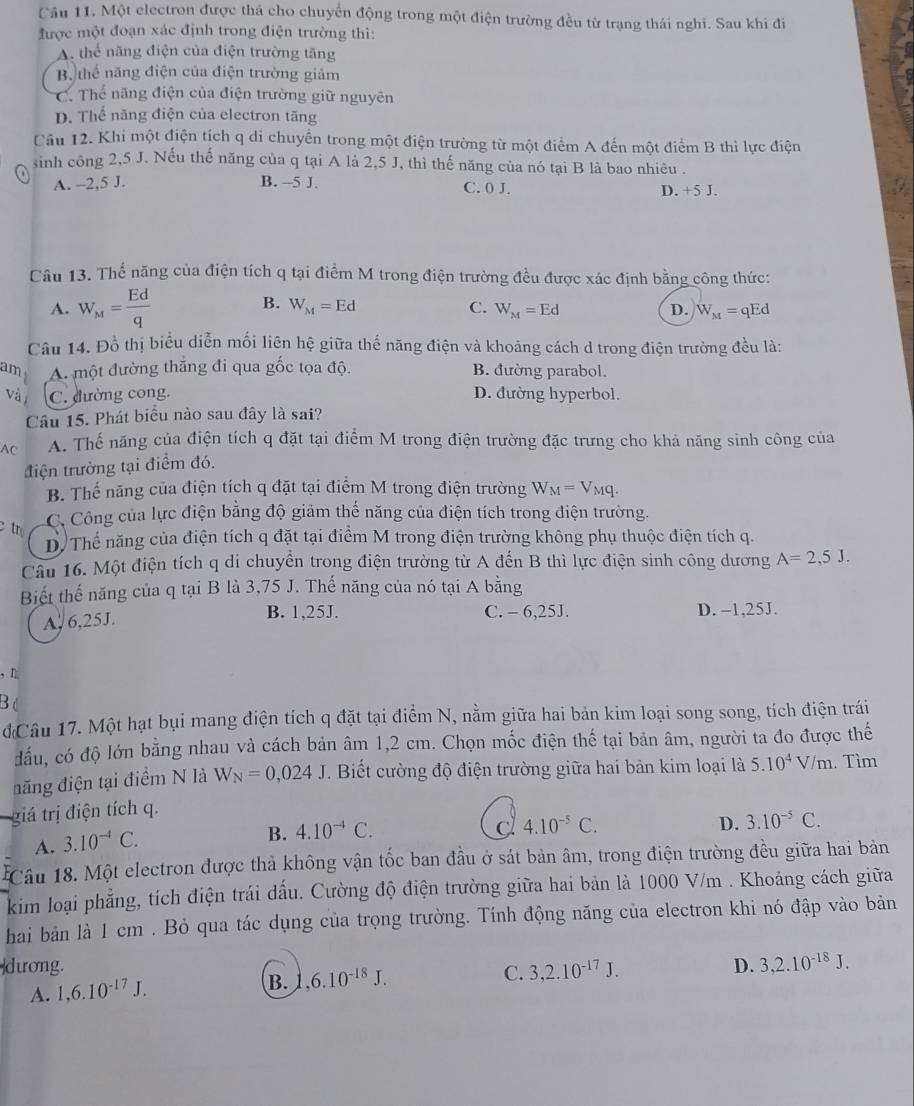 Cầu 11. Một electron được thá cho chuyển động trong một điện trường đều từ trạng thái nghi. Sau khi đi
được một đoạn xác định trong điện trường thì:
A. thể năng điện của điện trường tăng
B thể năng điện của điện trường giảm
C. Thể năng điện của điện trường giữ nguyên
D. Thể năng điện của electron tăng
Cầu 12. Khi một điện tích q di chuyển trong một điện trường từ một điểm A đến một điểm B thì lực điện
sinh công 2,5 J. Nếu thế năng của q tại A là 2,5 J, thì thế năng của nó tại B là bao nhiêu .
A. -2,5 J. B. --5 J. C. 0 J. D. +5 J.
Câu 13. Thể năng của điện tích q tại điểm M trong điện trường đều được xác định bằng công thức:
B.
A. W_M= Ed/q  W_M=Ed C. W_M=Ed D. W_M=qEd
Câu 14. Đồ thị biểu diễn mối liên hệ giữa thế năng điện và khoảng cách d trong điện trường đều là:
am A. một đường thắng đi qua gốc tọa độ. B. đường parabol.
và C. đường cong. D. đường hyperbol.
Câu 15. Phát biểu nào sau đây là sai?
AC A. Thế năng của điện tích q đặt tại điểm M trong điện trường đặc trưng cho khả năng sinh công của
điện trường tại điểm đó.
B. Thế năng của điện tích q đặt tại điểm M trong điện trường W_M=V_Mq.
tr C Công của lực điện băng độ giảm thể năng của điện tích trong điện trường.
D. Thể năng của điện tích q đặt tại điểm M trong điện trường không phụ thuộc điện tích q.
Câu 16. Một điện tích q di chuyển trong điện trường từ A đến B thì lực điện sinh công dương A=2,5J.
Biết thế năng của q tại B là 3,75 J. Thế năng của nó tại A bằng
A, 6,25J. B. 1,25J. C. - 6,25J. D. -1,25J.
, n
B c
đCâu 17. Một hạt bụi mang điện tích q đặt tại điểm N, nằm giữa hai bản kim loại song song, tích điện trái
đầu, có độ lớn bằng nhau và cách bản âm 1,2 cm. Chọn mốc điện thế tại bản âm, người ta đo được thế
năng điện tại điểm N là W_N=0,024J T. Biết cường độ điện trường giữa hai bản kim loại là 5.10^4V/m. Tìm
giá trị điện tích q.
A. 3.10^(-4)C.
B. 4.10^(-4)C. C 4.10^(-5)C. D. 3.10^(-5)C.
Câu 18. Một electron được thả không vận tốc ban đầu ở sát bản âm, trong điện trường đều giữa hai bản
kim loại phẳng, tích điện trái dấu. Cường độ điện trường giữa hai bản là 1000 V/m . Khoảng cách giữa
hai bản là 1 cm . Bỏ qua tác dụng của trọng trường. Tính động năng của electron khi nó đập vào bản
dương. D. 3,2.10^(-18)J.
A. 1,6.10^(-17)J. B. ,6.10^(-18)J.
C. 3,2.10^(-17)J.