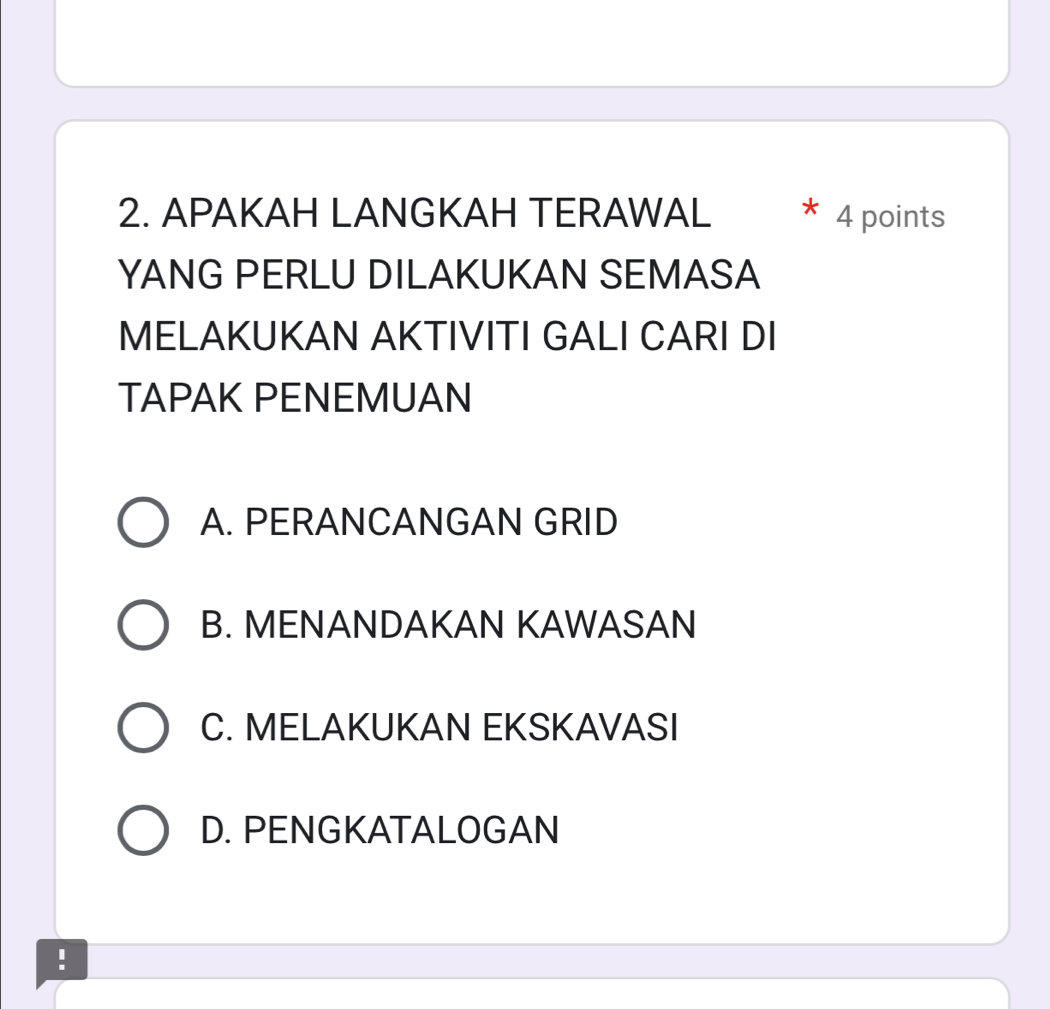 APAKAH LANGKAH TERAWAL 4 points
YANG PERLU DILAKUKAN SEMASA
MELAKUKAN AKTIVITI GALI CARI DI
TAPAK PENEMUAN
A. PERANCANGAN GRID
B. MENANDAKAN KAWASAN
C. MELAKUKAN EKSKAVASI
D. PENGKATALOGAN
!