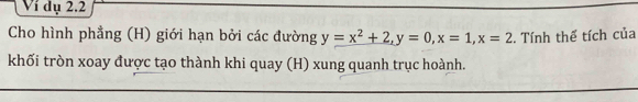 Ví dụ 2.2 
Cho hình phẳng (H) giới hạn bởi các đường y=x^2+2, y=0, x=1, x=2. Tính thể tích của 
khối tròn xoay được tạo thành khi quay (H) xung quanh trục hoành.