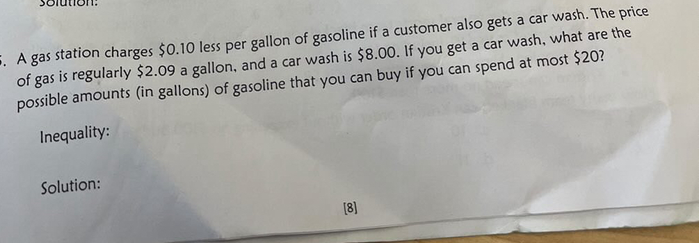 solution: 
. A gas station charges $0.10 less per gallon of gasoline if a customer also gets a car wash. The price 
of gas is regularly $2.09 a gallon, and a car wash is $8.00. If you get a car wash, what are the 
possible amounts (in gallons) of gasoline that you can buy if you can spend at most $20? 
Inequality: 
Solution: 
[8]