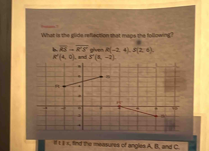 What is the glide reflection that maps the following?
b. overline RSto overline R'S' given R(-2,4),S(2,6).
R'(4,0) , and S'(8,-2).
itis s, find the measures of angles A, B, and C.