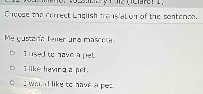 año: Vocabulary quiz (iClaro! 1)
Choose the correct English translation of the sentence.
Me gustaría tener una mascota.
I used to have a pet.
I like having a pet.
I would like to have a pet.