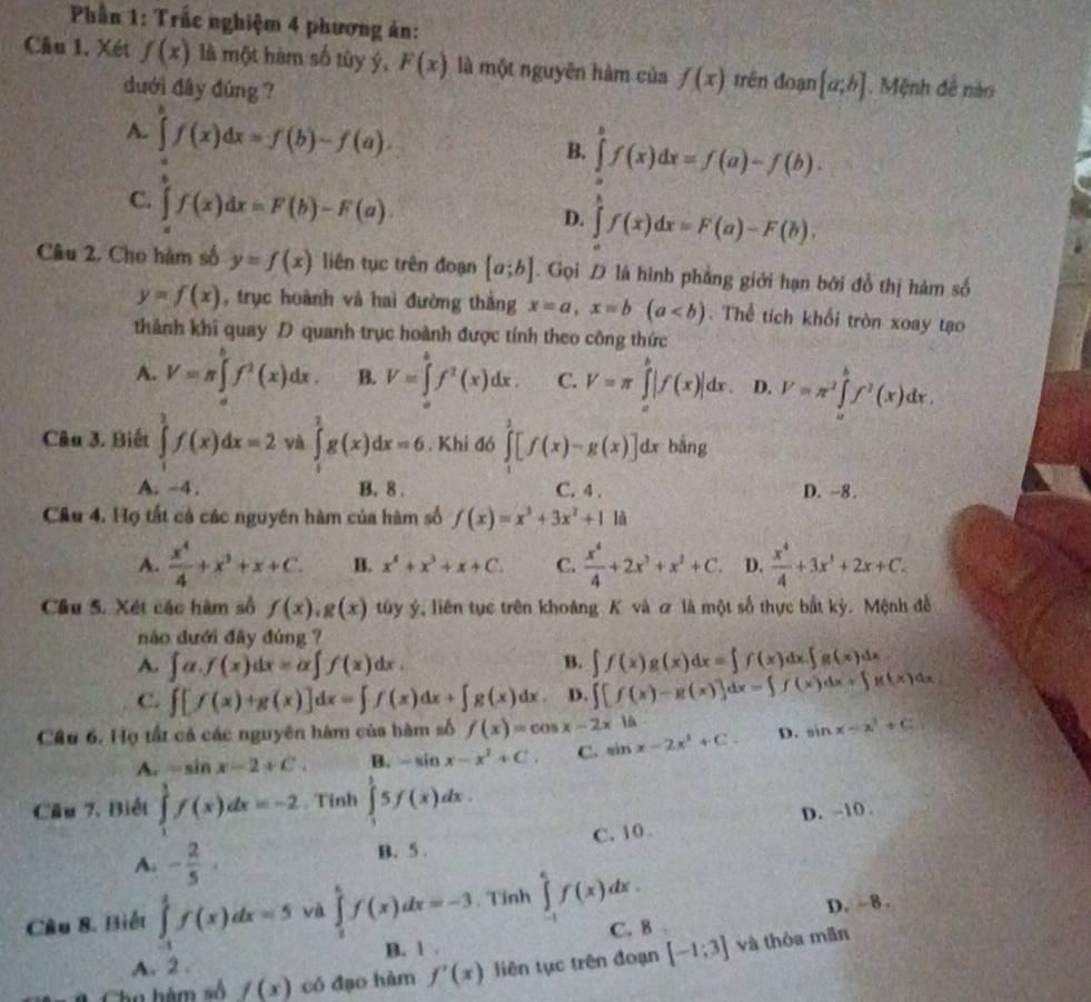 Phần 1: Trắc nghiệm 4 phương ản:
Câu 1. Xét f(x) là một hàm số tủy ý, F(x) là một nguyên hàm của f(x) trên đoạn (a,b]. Mệnh đề nào
dưới đây đúng ?
A. ∈tlimits f(x)dx=f(b)-f(a).
B. ∈tlimits _a)^bf(x)dx=f(a)-f(b).
C. ∈t f(x)dx=F(b)-F(a).
D. ∈tlimits _a^(bf(x)dx=F(a)-F(b),
Câu 2. Cho hàm số y=f(x) liên tục trên đoạn [a;b]. Gọi D là hình phẳng giới hạn bởi đồ thị hám số
y=f(x) , trục hoành và haì đường thắng x=a,x=b(a Thể tích khổi tròn xoay tạo
thành khi quay D quanh trục hoành được tính theo công thức
A. V=π ∈tlimits _(π)^bf^2)(x)dx. B. V=∈tlimits _a^(bf^2)(x)dx. C. V=π ∈tlimits _a^(b|f(x)|dx. D. V=π ^2)∈tlimits _a^(bf^2)(x)dx,
Câu 3. Biết ∈tlimits _1^(3f(x)dx=2 và ∈tlimits _1^2g(x)dx=6. Khí đó ∈tlimits _1^3[f(x)-g(x)]dx bằng
A. -4 . B. 8 . C. 4 . D. -8 .
Câu 4. Họ tất cả các nguyên hàm của hàm số f(x)=x^3)+3x^2+1 là
A.  x^4/4 +x^3+x+C. B. x^4+x^3+x+C. C.  x^4/4 +2x^3+x^2+C. D.  x^4/4 +3x^3+2x+C.
Cầu 5. Xét các hàm số f(x),g(x) tuy ý, liên tục trên khoảng K và ơ là một số thực bắt kỳ. Mệnh đề
náo dưới đây đùng ?
B.
A. ∈t alpha .f(x)dx=alpha ∈t f(x)dx. ∈t f(x)g(x)dx=∈t f(x)dx.∈t g(x)dx
C. ∈t [f(x)+g(x)]dx=∈t f(x)dx+∈t g(x)dx. D. ∈t [f(x)-g(x)]dx=∈t f(x)dx+∈t g(x)dx

Câu 6. Họ tất cả các nguyên hàm của bàm số f(x)=cos x-2x sin x-2x^2+C. D. sin x-x^2+C
A. =sin x-2+C B. -sin x-x^2+C. C.
Cầu 7, Biết ∈tlimits _1^(1f(x)dx=-2. Tinh ∈tlimits _1^35f(x)dx.
A. -frac 2)5· B. 5 . C. 10 D. -10
Câu &. Biết ∈tlimits _(-1)^1f(x)dx=5 và ∈tlimits _1^6f(x)dx=-3. Tinh ∈tlimits _(-1)^6f(x)dx.
B. 1 . C. 8   D. -8.
Cha hàm số f(x) có đạo hàm f'(x) liên tục trên đoạn [-1;3] và thóa mǎn
A.