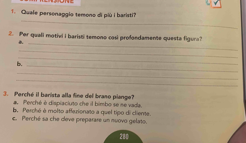 Quale personaggio temono di più i baristi?
_
2. Per quali motivi i baristi temono così profondamente questa figura?
a._
_
_
b._
_
_
3. Perché il barista alla fine del brano piange?
a. Perché è dispiaciuto che il bimbo se ne vada.
b. Perché è molto affezionato a quel tipo di cliente.
c. Perché sa che deve preparare un nuovo gelato.
280