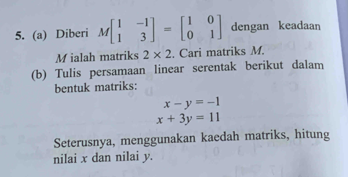 Diberi Mbeginbmatrix 1&-1 1&3endbmatrix =beginbmatrix 1&0 0&1endbmatrix dengan keadaan
M ialah matriks 2* 2. Cari matriks M. 
(b) Tulis persamaan linear serentak berikut dalam 
bentuk matriks:
x-y=-1
x+3y=11
Seterusnya, menggunakan kaedah matriks, hitung 
nilai x dan nilai y.