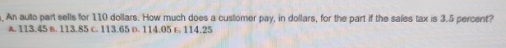 An auto part sells for 110 dollars. How much does a customer pay, in dollars, for the part if the sales tax is 3.5 percent?
A. 113.45 B. 113.85 c. 113.65 D. 114.05 E. 114.25