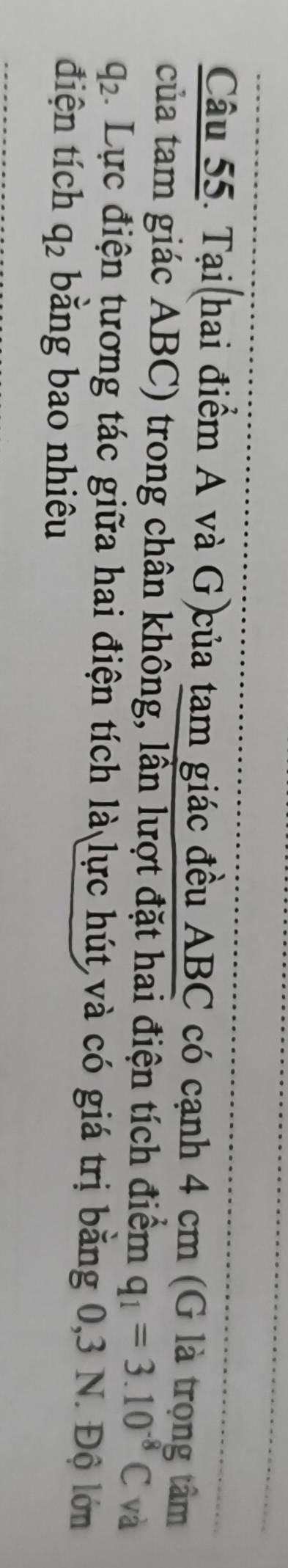 Tại(hai điểm A và G)của tam giác đều ABC có cạnh 4 cm (G là trọng tâm 
của tam giác ABC) trong chân không, lần lượt đặt hai điện tích điểm q_1=3.10^(-8)C và
q_2 4. Lực điện tương tác giữa hai điện tích là lực hút và có giá trị bằng 0, 3 N. Độ lớn 
điện tích q_2 bằng bao nhiêu