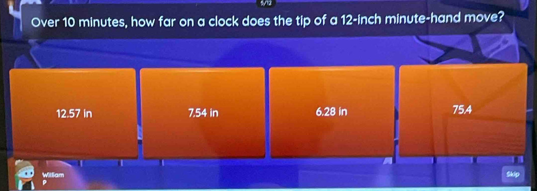 5/12
Over 10 minutes, how far on a clock does the tip of a 12-inch minute -hand move?
12.57 in 7.54 in 6.28 in 75A
William Skip