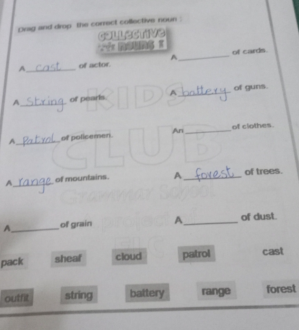 Dvag and drop the correct collective noun :
collective
A _of cards.
A_ of actor.
A_ of pearls. A_ of guns.
A_ of policemen. An_ of clothes.
A_ of mountains. A _of trees.
A
A_ of grain _of dust.
pack sheaf cloud patrol cast
outfit string battery range forest