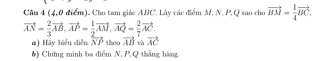 (4,0 điểm). Cho tam giác ABC. Lấy các điểm M, N, P, Q sao cho vector BM= 1/4 vector BC,
vector AN= 2/3 vector AB, vector AP= 1/2 vector AM, vector AQ= 2/7 vector AC. 
a) Hãy biểu diễn vector NP theo vector AB và vector AC
b) Chứng minh ba điểm N, P, Q thẳng hàng.