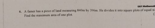 121/1 Mathemati 
6. A famer has a piece of land measuring 840m by 396m. He divides it into square plots of equal si 
Find the maximum area of one plot.