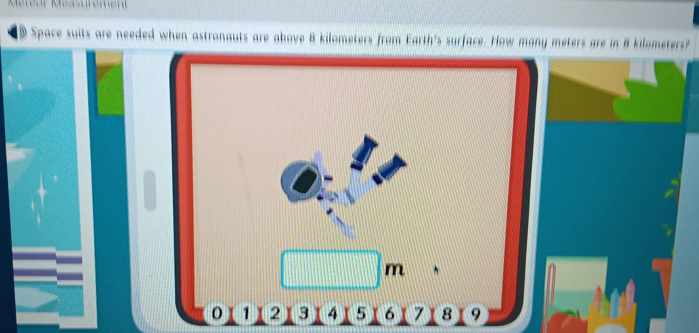 Space suits are needed when astronauts are above 8 kilometers s from Earth's surface. How many meters are in 8 kilometers?
4 5 6 7