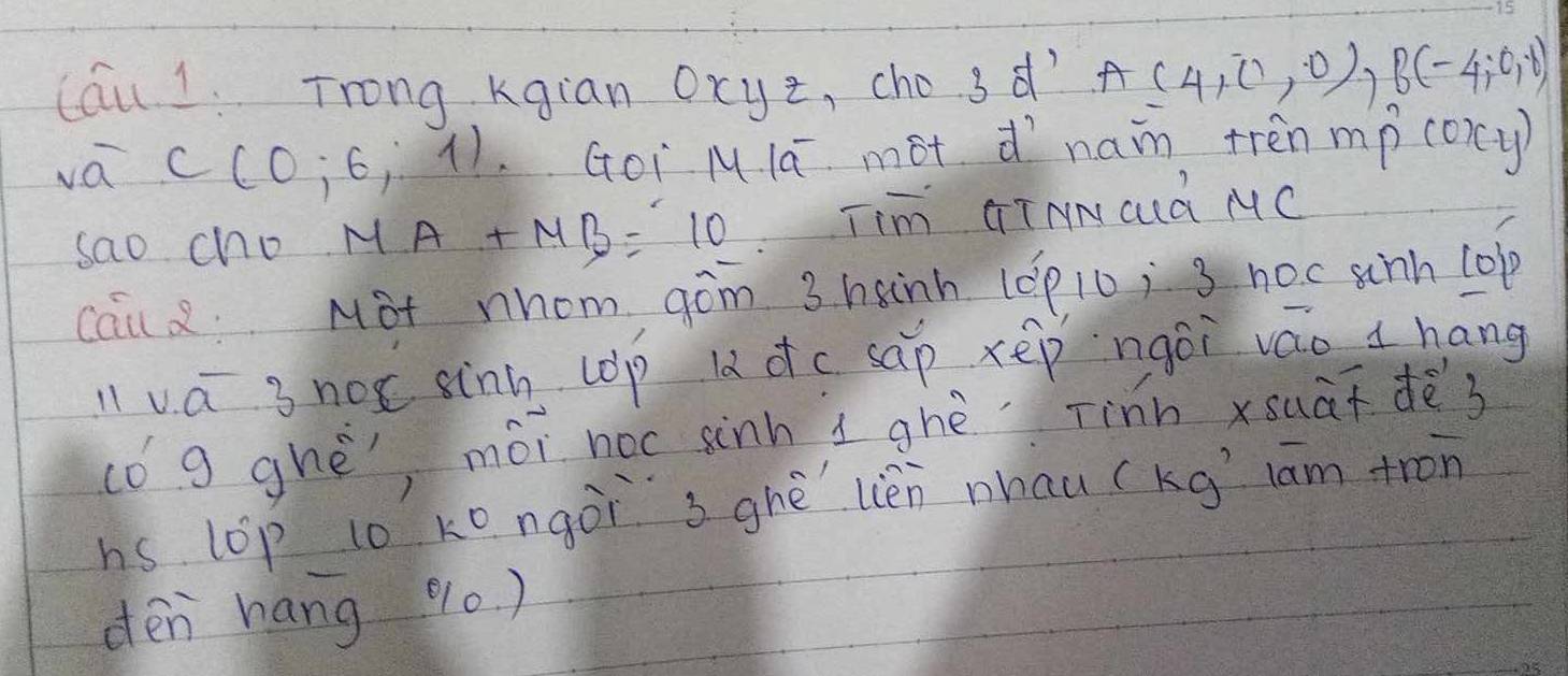 Cau 1. Trong kgian ocyz, cho 3 d' A(4,0,0), B(-4,0,0)
va C(0;6,1) Goi Mlā mot dìnaim trenmp coicy) 
sao cho MA+MB=10 Tim GTNNCId MC 
cau 2. Mot nhom ¢òm 3 hanh (óp10, 3 noc sinh lop 
llva 3 not sinn (op lǎ dc sap xēp ngōi váo hang 
(ó g ghè, mói noc sinh i ghè Tinn xsuāī dès 
hs lop to kongòi sghè lièn nhau (kg lām tron 
dén hang % 0)