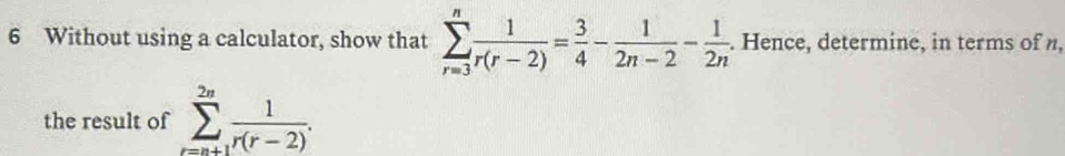 Without using a calculator, show that sumlimits _(r=3)^n 1/r(r-2) = 3/4 - 1/2n-2 - 1/2n . Hence, determine, in terms of n, 
the result of sumlimits _(r=n+1)^(2n) 1/r(r-2) .