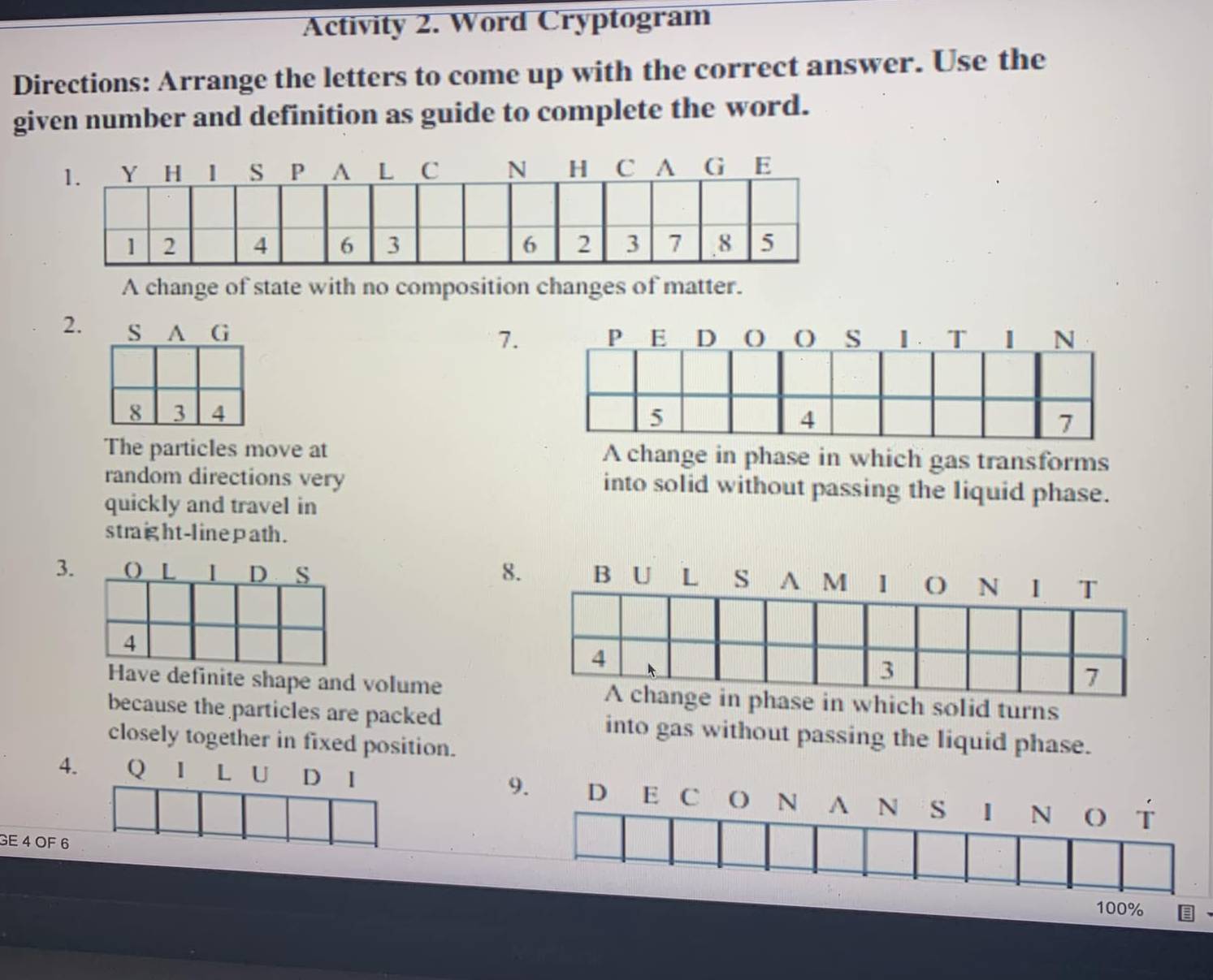 Activity 2. Word Cryptogram 
Directions: Arrange the letters to come up with the correct answer. Use the 
given number and definition as guide to complete the word. 
A change of state with no composition changes of matter. 
2. 
7. 

The particles move at A change in phase in which gas transforms 
random directions very into solid without passing the liquid phase. 
quickly and travel in 
straight-linepath. 
3. 8. 
Have definite shape and volumewhich solid turns 
because the particles are packed into gas without passing the liquid phase. 
closely together in fixed position. 
4. Q I L U D I 9. D E c () N A N S 1 N T 
GE 4 OF 6
100%