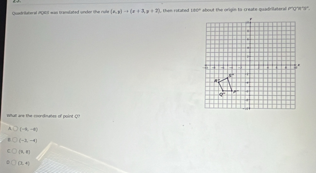 Quadrilateral PQRS was translated under the rule (x,y)to (x+3,y+2) , then rotated 180° about the origin to create quadrilateral P''Q''R''S'',
What are the coordinates of point Q?
A (-9,-8)
B (-3,-4)
C (9,8)
D (3,4)