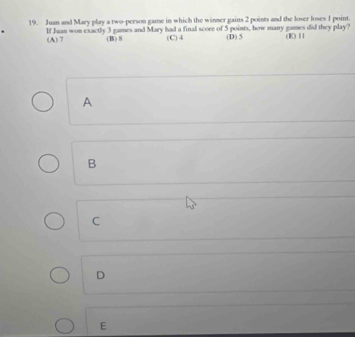 Juan and Mary play a two-person game in which the winner gains 2 points and the loser loses 1 point.
. If Juan won exactly 3 games and Mary had a final score of 5 points, how many games did they play?
(A) 7 (B) 8 (C) 4 (D) 5 (E) 11
A
B
C
D
E
□  □ 