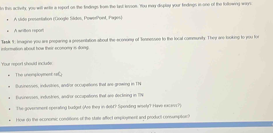 In this activity, you will write a report on the findings from the last lesson. You may display your findings in one of the following ways: 
A slide presentation (Google Slides, PowerPoint, Pages) 
A written report 
Task 1: Imagine you are preparing a presentation about the economy of Tennessee to the local community. They are looking to you for 
information about how their economy is doing. 
Your report should include: 
The unemployment rat 
Businesses, industries, and/or occupations that are growing in TN 
Businesses, industries, and/or occupations that are declining in TN 
The government operating budget (Are they in debt? Spending wisely? Have excess?) 
How do the economic conditions of the state affect employment and product consumption?