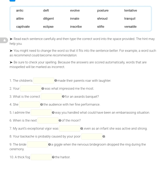 Read each sentence carefully and then type the correct word into the space provided. The hint may 
help you. 
You might need to change the word so that it fits into the sentence better. For example, a word such 
as recommend could become recommendation. 
Be sure to check your spelling. Because the answers are scored automatically, words that are 
misspelled will be marked as incorrect. 
1. The children's ❼made their parents roar with laughter. 
2. Your ● was what impressed me the most. 
3. What is the correct ❼for an awards banquet? 
4. She ❶the audience with her fine performance. 
5. I admire the ● way you handled what could have been an embarrassing situation. 
6. When is the next ❼of the moon? 
7. My aunt's exceptional vigor was @ even as an infant she was active and strong. 
8. Your backache is probably caused by your poor Q 
9. The bride a giggle when the nervous bridegroom dropped the ring during the 
ceremony. 
10. A thick fog O the harbor.