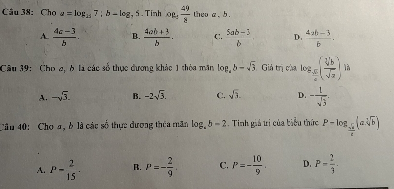 Cho a=log _257; b=log _25. Tính log _5 49/8  theo a , b.
A.  (4a-3)/b .  (4ab+3)/b . C.  (5ab-3)/b . D.  (4ab-3)/b . 
B.
Câu 39: Cho a, b là các số thực dương khác 1 thỏa mãn log _ab=sqrt(3). Giá trị của log _ sqrt(b)/a ( sqrt[3](b)/sqrt(a) ) là
A. -sqrt(3). B. -2sqrt(3). C. sqrt(3). D. - 1/sqrt(3) . 
Câu 40: Cho a, b là các số thực dương thỏa mãn log _ab=2. Tính giá trị của biểu thức P=log _ sqrt(a)/b (a.sqrt[3](b))
A. P= 2/15 . B. P=- 2/9 . C. P=- 10/9 . D. P= 2/3 .