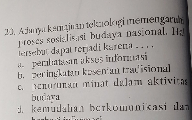 Adanya kemajuan teknologi memengaruhi
proses sosialisasi budaya nasional. H
tersebut dapat terjadi karena . . . .
a. pembatasan akses informasi
b. peningkatan kesenian tradisional
c. penurunan minat dalam aktivitas
budaya
d. kemudahan berkomunikasi dam