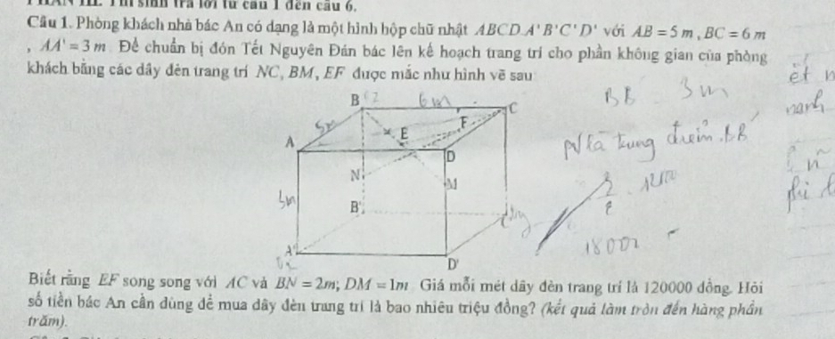 Tm sih tra lời từ cau 1 đến cầu 6, 
Cầu 1. Phòng khách nhà bác An có dạng là một hình hộp chữ nhật ABCDA'B'C'D' với AB=5m, BC=6m
AA'=3m Để chuẩn bị đón Tết Nguyên Đán bác lên kế hoạch trang trí cho phần không gian của phòng 
khách bằng các dây đên trang trí NC, BM, EF được mắc như hình vẽ sau 
Biết rằng EF song song với AC và BN=2m; DM=1m Giá mỗi mét dây đèn trang trí là 120000 đồng. Hỏi 
số tiền bác An cần dùng để mua dây đèn trang trí là bao nhiêu triệu đồng? (kết quả làm tròn đến hàng phần 
trăm).