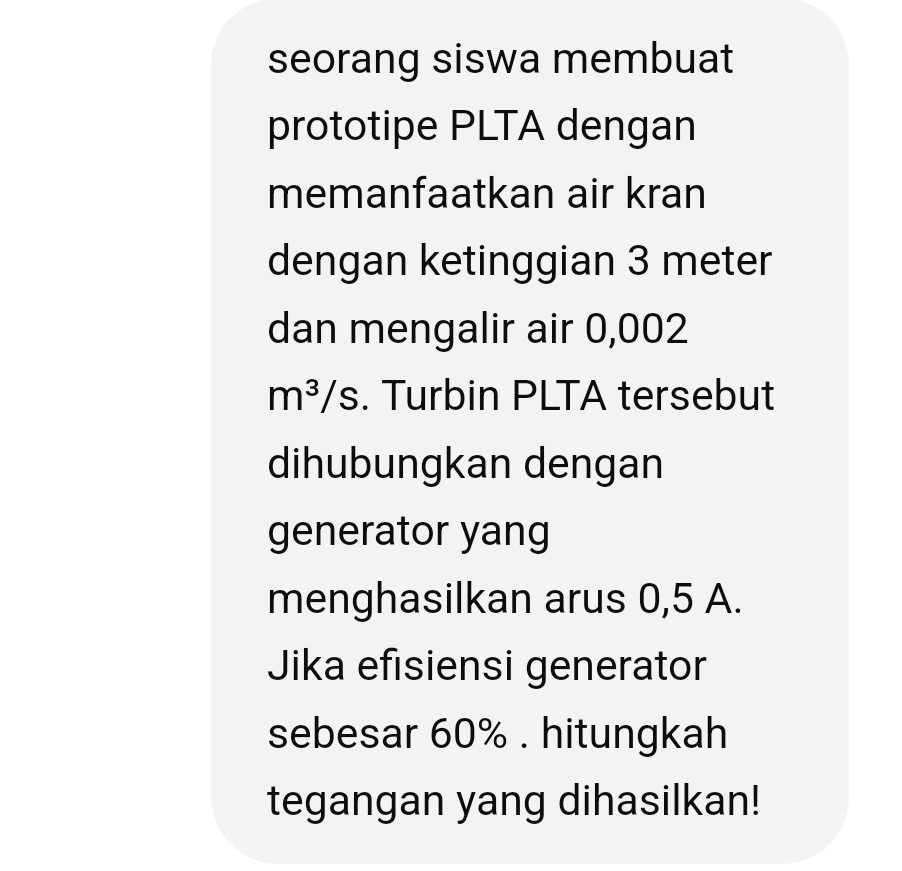 seorang siswa membuat 
prototipe PLTA dengan 
memanfaatkan air kran 
dengan ketinggian 3 meter
dan mengalir air 0,002
m^3/s. Turbin PLTA tersebut 
dihubungkan dengan 
generator yang 
menghasilkan arus 0,5 A. 
Jika efisiensi generator 
sebesar 60%. hitungkah 
tegangan yang dihasilkan!