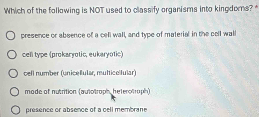 Which of the following is NOT used to classify organisms into kingdoms? *
presence or absence of a cell wall, and type of material in the cell wall
cell type (prokaryotic, eukaryotic)
cell number (unicellular, multicellular)
mode of nutrition (autotroph, heterotroph)
presence or absence of a cell membrane