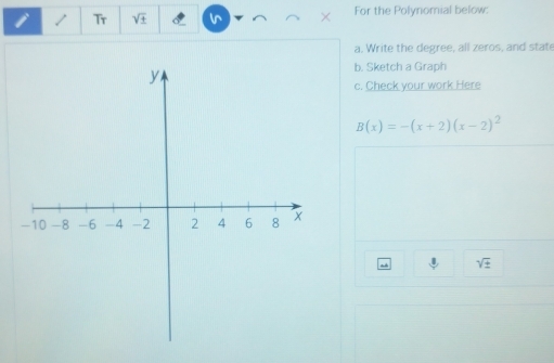 Tr sqrt(± ) For the Polynomial below: 
a. Write the degree, all zeros, and state 
b. Sketch a Graph 
c. Check your work Here
B(x)=-(x+2)(x-2)^2
sqrt(± )