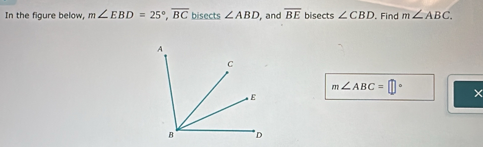 In the figure below, m∠ EBD=25°, overline BC bisects ∠ ABD , and overline BE bisects ∠ CBD. Find m∠ ABC.
m∠ ABC=□°
×