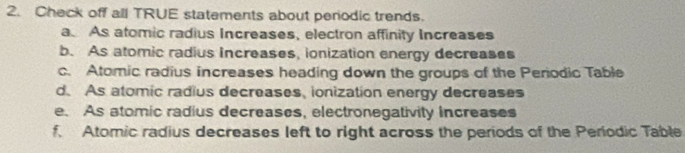 Check off all TRUE statements about periodic trends. 
a As atomic radius Increases, electron affinity Increases 
b. As atomic radius Increases, ionization energy decreases 
c. Atomic radius increases heading down the groups of the Periodic Table 
d. As atomic radius decreases, ionization energy decreases 
e. As atomic radius decreases, electronegativity increases 
f. Atomic radius decreases left to right across the periods of the Periodic Table