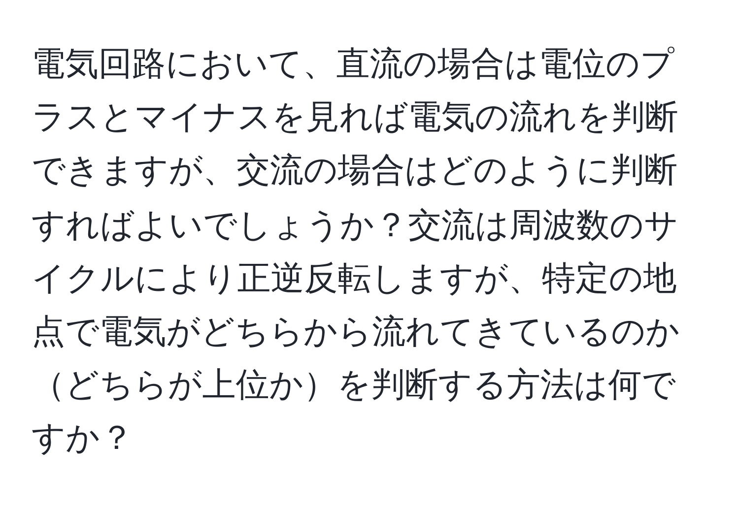 電気回路において、直流の場合は電位のプラスとマイナスを見れば電気の流れを判断できますが、交流の場合はどのように判断すればよいでしょうか？交流は周波数のサイクルにより正逆反転しますが、特定の地点で電気がどちらから流れてきているのかどちらが上位かを判断する方法は何ですか？