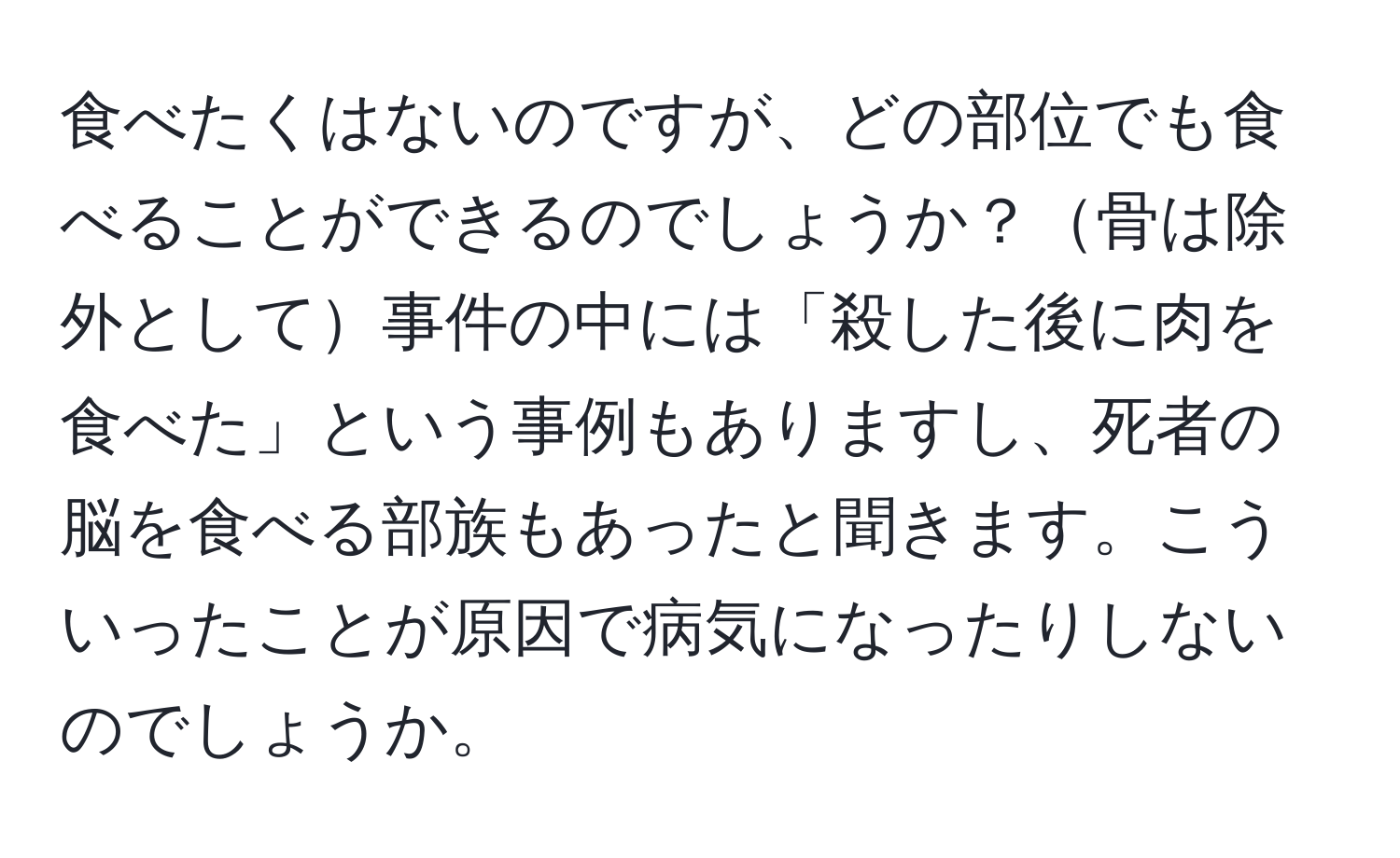 食べたくはないのですが、どの部位でも食べることができるのでしょうか？骨は除外として事件の中には「殺した後に肉を食べた」という事例もありますし、死者の脳を食べる部族もあったと聞きます。こういったことが原因で病気になったりしないのでしょうか。