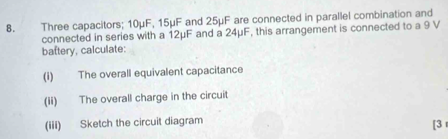 Three capacitors; 10μF, 15μF and 25μF are connected in parallel combination and 
connected in series with a 12μF and a 24μF, this arrangement is connected to a 9 V
battery, calculate: 
(i) The overall equivalent capacitance 
(ii) The overall charge in the circuit 
(iii) Sketch the circuit diagram 
[3 r