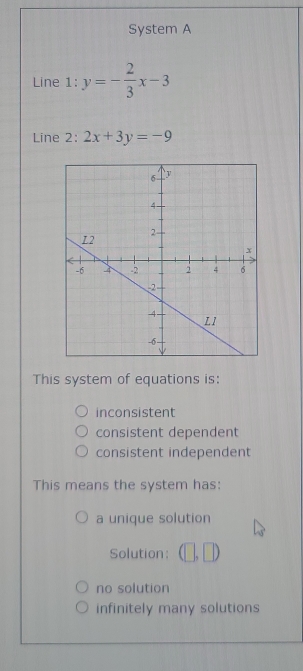 System A
Line 1: y=- 2/3 x-3
Line 2: 2x+3y=-9
This system of equations is:
inconsistent
consistent dependent
consistent independent
This means the system has:
a unique solution
Solution: (□ ,□ )
no solution
infinitely many solutions